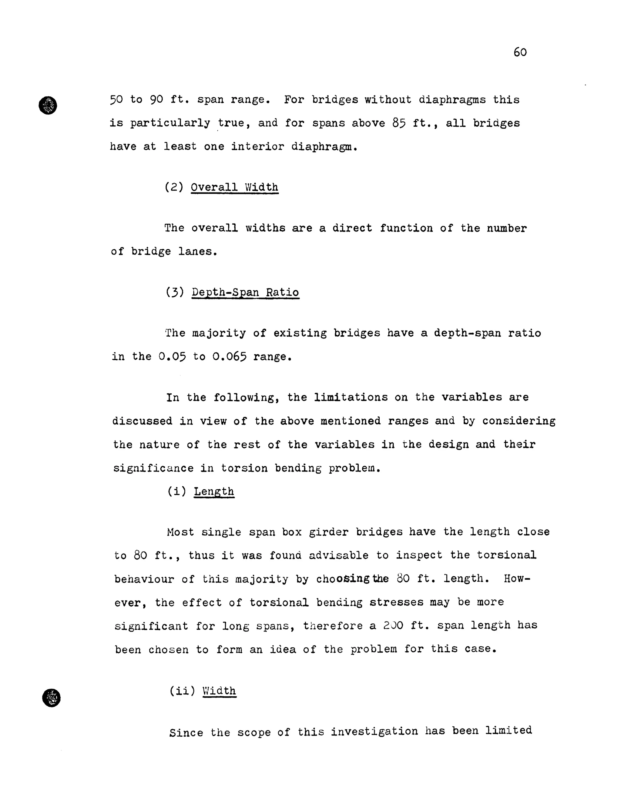 60
~ 50 to 90 ft. span range. For bridges without diaphragms this
is particularly true, and for spans above 85 ft., aIl bridges
have at least one interior diaphragme
•
(2) Overall Width
The overall widths are a direct function of the number
of bridge lanes.
(3) Depth-Span Ratio
The majority of existing bridges have a depth-span ratio
in the 0.05 to 0.065 range.
In the following, the limitations on the variables are
discussed in view of the above mentioned ranges and by considering
the nature of the rest of the variables in the design and their
significance in torsion bending problem.
(i) Length
Most single span box girder bridges have the length close
to 80 ft., thus it was found advisable to inspect the torsional
behaviour of this majority by choosingthe 80 ft. length. How-
ever, the effect of torsional bending stresses may be more
significant for long spans, therefore a 200 ft. span length has
been chosen to form an iùea of the problem for this case.
(ii) Width
Since the scope of this investigation has been limited
 