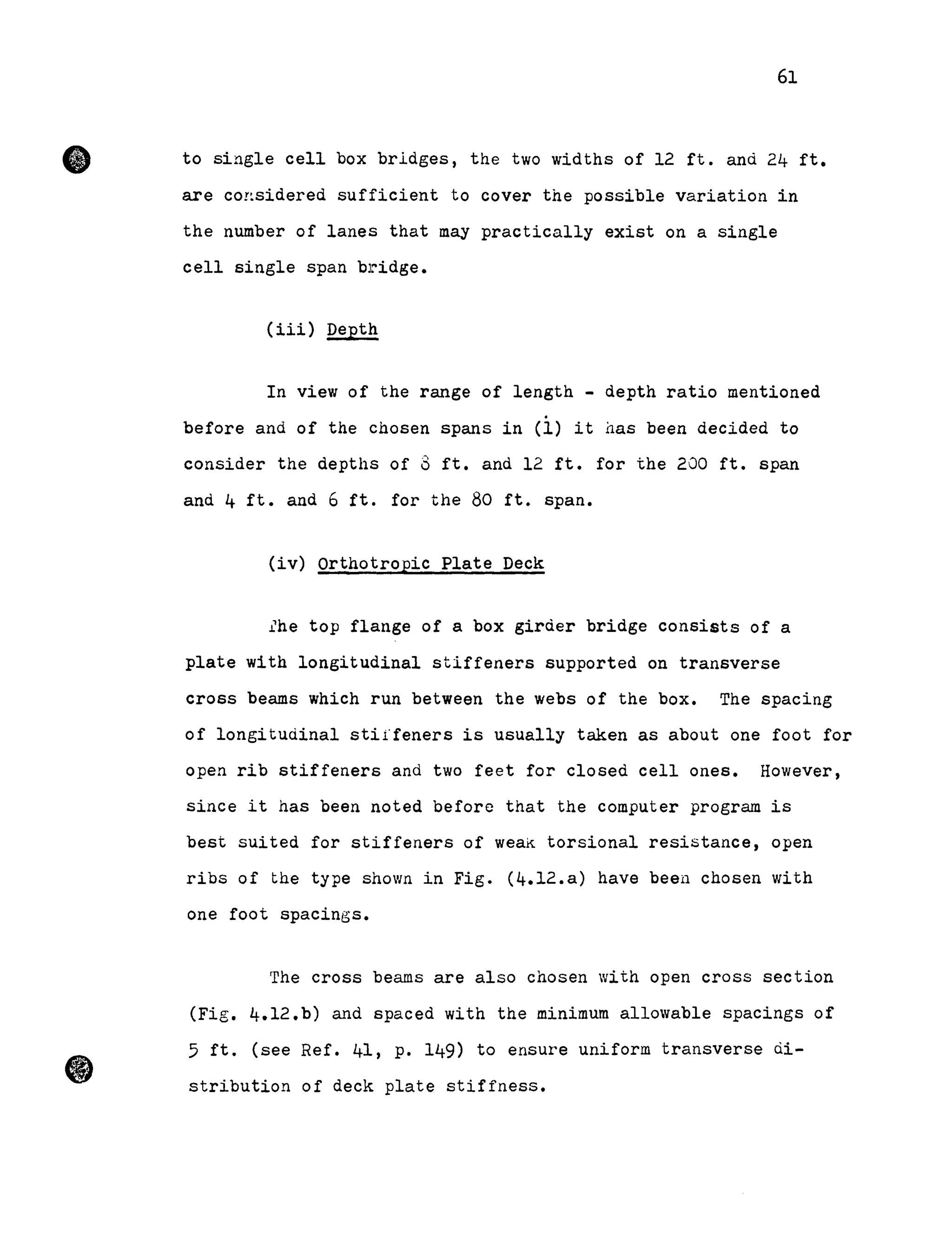•
61
to single cell box bridges, the two widths of 12 ft. and 24 ft.
are co!~sidered sufficient to cover the possible variation in
the number of lanes that may practically exist on a single
cell single span bridge.
(iii) Depth
In view of the range of length - depth ratio mentioned
before and of the chosen spans in (1) it nas been decided to
consider the depths of 3 ft. and 12 ft. for the 200 ft. span
and 4 ft. and 6 ft. for the 80 ft. span.
(iv) Orthotropic Plate Deck
lhe top flange of a box girder bridge consists of a
plate with longitudinal stiffeners supported on transverse
cross beams which run between the webs of the box. The spacing
of longitudinal stiffeners is usually taken as about one foot for
open rib stiffeners and two feet for closed cell ones. However,
sinee it has been noted before that the computer program is
best suited for stiffeners of weak torsional resistance, open
ribs of the type shown in Fig. (4.12.a) have beeu chosen with
one foot spacings.
The cross beams are also chosen with open cross section
(Fig. 4.12.b) and spaced with the minimum allowable spacings of
5 ft. (see Ref. 41, p. 149) to ensure uniform transverse di-
stribution of deck plate stiffness.
 