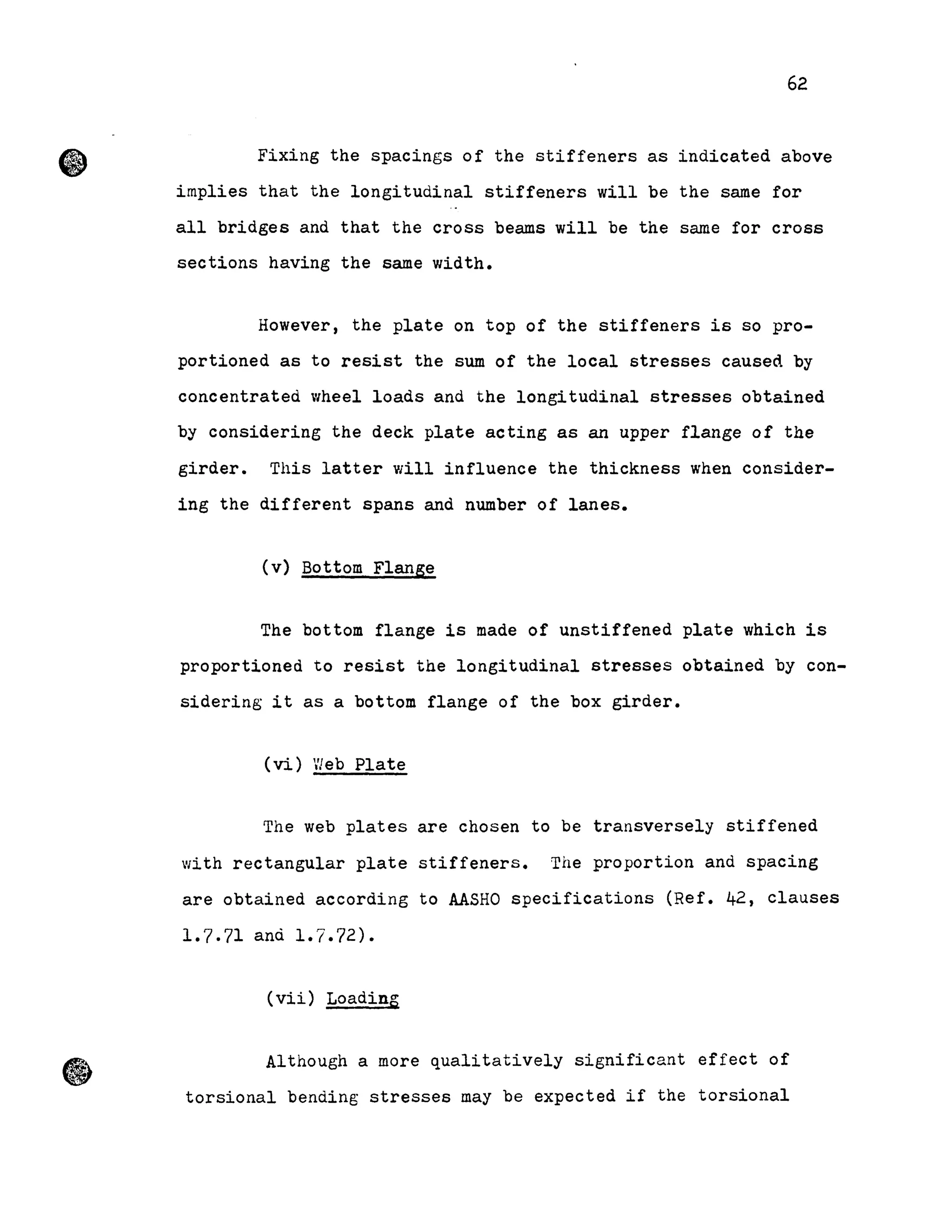 62
Fixing the spacings of the stiffeners as indicated above
implies that the longitudinal stiffeners will be the sarne for
aIl bridges and that the cross beams will be the sarne for cross
sections having the same width.
However, the plate on top of the stiffeners is so pro-
portioned as to resist the sum of the local stresses caused by
concentrated wheel loads and the longitudinal stresses obtained
by considering the deck plate acting as an upper flange of the
girder. This latter will influence the thickness when consider-
ing the different spans and number of lanes.
(v) Bottom Flange
The bottom fIange is made of unstiffened plate which is
proportioned to resist the longitudinal stresses obtained by con-
sidering it as a bottom flange of the box girder.
(vi) Vleb Plate
The web plates are chosen to be transversely stiffened
with rectangular plate stiffeners. The proportion and spacing
are obtained according to AASHO specifications (Ref. 42, clauses
1.7.71 and 1.7.72).
(vii) Loading
Although a more qualitatively significant effect of
torsional bending stresses may be expected if the torsional
 