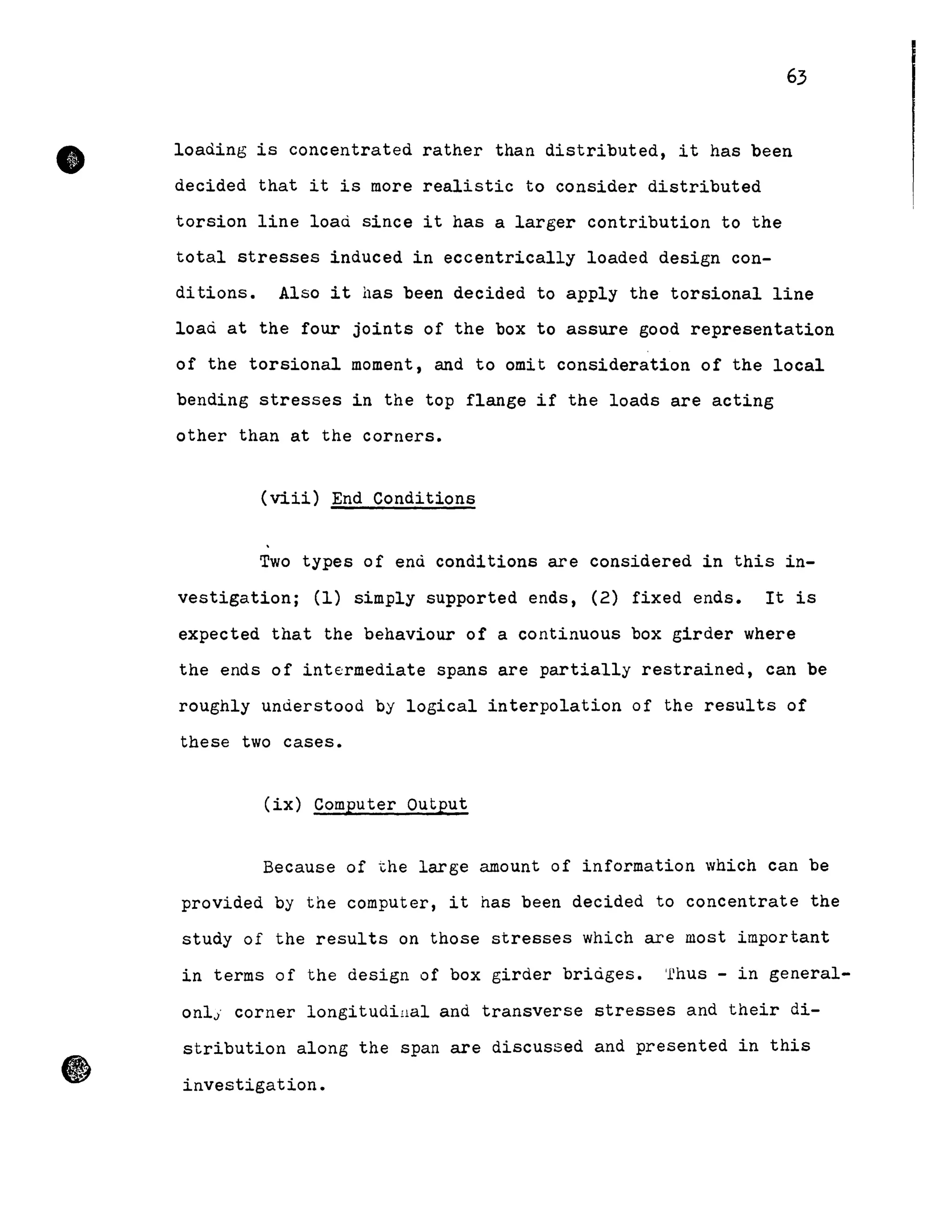 •
63
loading is concentrated rather than distributed, it has been
decided that it is more realistic to consider distributed
torsion line load since it has a larger contribution to the
total stresses induced in eccentrically loaded design con-
ditions. Also it has been decided to apply the torsional line
load at the four joints of the box to assure good representation
of the torsional moment, and to omit consideration of the local
bending stresses in the top flange if the loads are acting
other than at the corners.
(viii) End Conditions
Two types of end conditions are considered in this in-
vestigation; (1) simply supported ends, (2) fixed ends. It is
expected that the behaviour of a continuous box girder where
the ends of intermediate spans are partially restrained, can be
roughly understood by logical interpolation of the results of
these two cases.
(ix) Computer Output
Because of the large amount of information which can be
provided by the computer, it has been decided to concentrate the
study of the results on those stresses which are most important
in terms of the design of box girder bridges. 'rhus - in general-
onl; corner longitudillal and transverse stresses and their di-
stribution along the span are discussed and presented in this
investigation.
 
