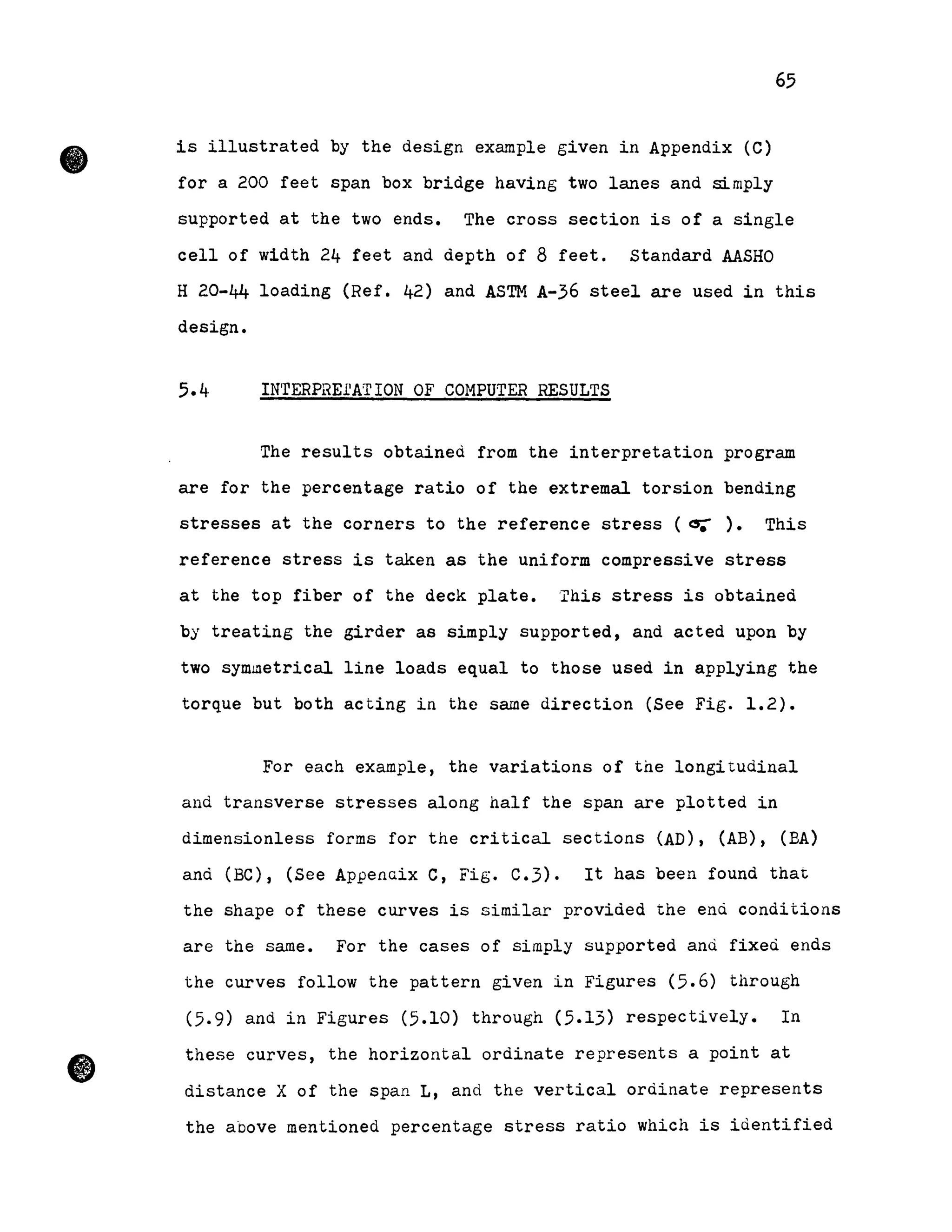 •
•
65
is illustrated by the design example given in Appendix (C)
for a 200 feet span box bridge having two lanes and simply
supported at the two ends. The cross section is of a single
cell of width 24 feet and depth of 8 feet. standard AASHO
H 20-44 loading (Ref. 42) and ASTM A-36 steel are used in this
design.
5.4 IN'rERPREI1ATION OF COMPUTER RESULTS
The results obtaineà from the interpretation program
are for the percentage ratio of the extremal torsion bending
stresses at the corners to the reference stress (~). This
reference stress is taken as the uniform compressive stress
at the top fiber of the deck plate. This stress is obtained
by treating the girder as simply supported, and acted upon by
two symmetrical line loads equal to those used in applying the
torque but both acting in the same direction (See Fig. 1.2).
For each example, the variations of the longitudinal
and transverse stresses along half the span are plotted in
dimensionless forms for the critical sections (AD), (AB), (BA)
and (BC), (See Appenaix C, Fig. C.3). It has been found that
the shape of these curves is similar provided the end conditions
are the sarne. For the cases of simply supported and fixed ends
the curves follow the pattern given in Figures (5.6) through
(5.9) and in Figures (5.10) through (5.13) respectively. In
these curves, the horizontal ordinate represents a point at
distance X of the span L, and the vertical ordinate represents
the above mentioned percentage stress ratio which is identified
 