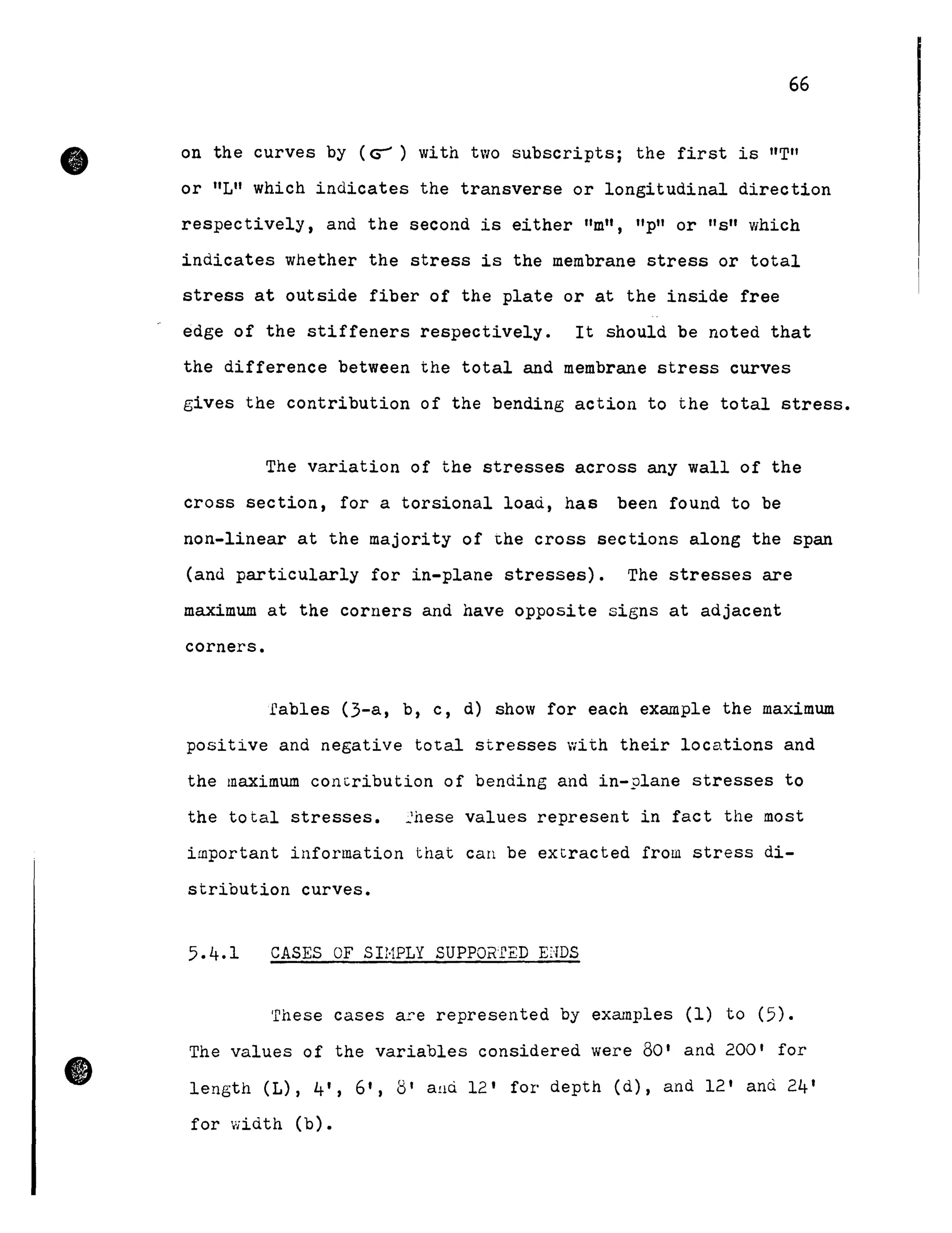 •
•
66
on the curves by (G-') with two subscripts; the first is "T"
or "L" which indicates the transverse or longitudinal direction
respectively, and the second is either "m", "p" or "s" which
indicates whether the stress is the membrane stress or total
stress at outside fiber of the plate or at the inside free
edge of the stiffeners respectively. It should be noted that
the difference between the total and membrane stress curves
gives the contribution of the bending action to the total stress.
The variation of the stresses across any wall of the
cross section, for a torsional load, has been found to be
non-linear at the majority of ~he cross sections along the span
(and particularly for in-plane stresses). The stresses are
maximum at the corners and have opposite signs at adjacent
corners.
rables (3-a, b, c, d) show for each example the maximum
positive and negative total stresses with their locations and
the maximum concribution of bending and in-plane stresses to
the total stresses. ~hese values represent in fact the most
important information that can be extracted from stress di-
stribution curves.
CASES OF SIHPLY SUPPOR'fED EI-IDS
'fhese cases a.re represented by examp1es (1) to (5).
The values of the variables considered were 80' and 200' for
length (L), 4', 6', 8' aud 12' for depth (d), and 12' and 24'
for width (b).
 