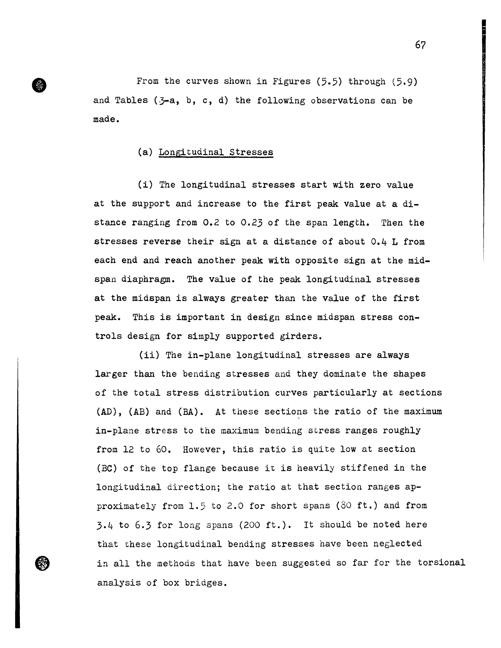 •
67
From the curves shown in Figures (5.5) through (5.9)
and Tables (~a, b, c, d) the following observations can be
made.
(a) Longitudinal stresses
(i) The longitudinal stresses start with zero value
at the support and increase to the first peak value at a di-
stance ranging from 0.2 to 0.23 of the span length. Then the
stresses reverse their sign at a distance of about 0.4 L from
each end and reach another peak with opposite sign at the mid-
span diaphragme The value of the peak longitudinal stresses
at the midspan is always greater than the value of the first
peak. This is important in design since midspan stress con-
troIs design for simply supported girders.
(ii) The in-plane longitudinal stresses are always
larger than the bending stresses and they dominate the shapes
of the total stress distribution curves particularly at sections
(AD), (AB) and (BA). At these sections the ratio of the maximum
in-plane stress to the maximum bending stress ranges roughly
from 12 to 60. However, this ratio is quite low at section
(Be) of the top flange because it is heavily stiffened in the
longitudi~al direction; the ratio at that section ranges ap-
proximately from 1.5 to 2.0 for short spans (80 ft.) and from
3.4 to 6.3 for long spans (200 ft.). It should be noted here
that these longitudinal bending stresses have been neglected
i~ all the methods that have been suggested so far for the torsional
analysis of box bridges.
 