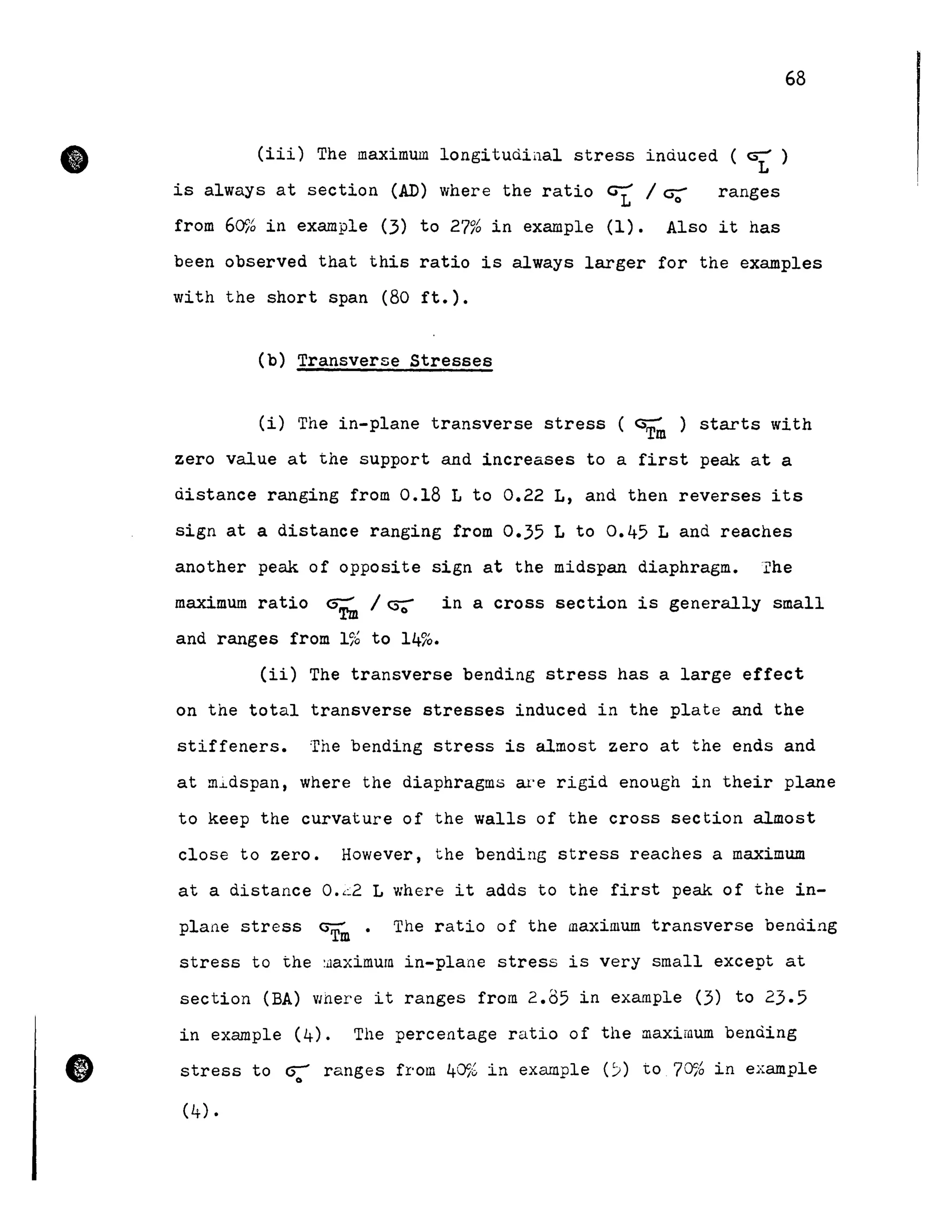 •
•
68
(iii) The maximum longitudiilal stress induced ( GJ:' )
is always at section (AD) where the ratio ~ / ~ ranges
from 60% in example (3) to 27% in example (1). Also it has
been observed that this ratio is always larger for the examples
with the short span (80 ft.).
(b) Transverse Stresses
(i) The in-plane transverse stress ( GT~ ) starts with
zero value at the support and increases to a first peak at a
distance ranging from 0.18 L to 0.22 L, and then reverses its
sign at a distance ranging from 0.35 L to 0.45 Land reaches
another peak of opposite sign at the midspan diaphragm.I'he
maximum ratio G~ / C5';" in a cross section is generally small
and ranges from 1% to 14%.
(ii) The transverse bending stress has a large effect
on the total transverse stresses induced in the plate and the
stiffeners. The bending stress is almost zero at the ends and
at m~dspan, where the diaphragms w'e rigid enough in their plane
to keep the curvature of the walls of the cross section almost
close to zero. However, the bending stress reaches a maximum
at a distance 0.<2 L where it adds to the first peak of the in-
plane stress G
Tm
• The ratio of the maximum transverse bending
stress to the :ûaximurn in-plane stress is very small except at
section (BA) VJhere it ranges froID 2.85 in example (3) to 23.5
in example (4). The percentage ratio of the maximum benà.ing
stress to ~ ranges froID 40% in example (:;) to 70% in example
(4).
 