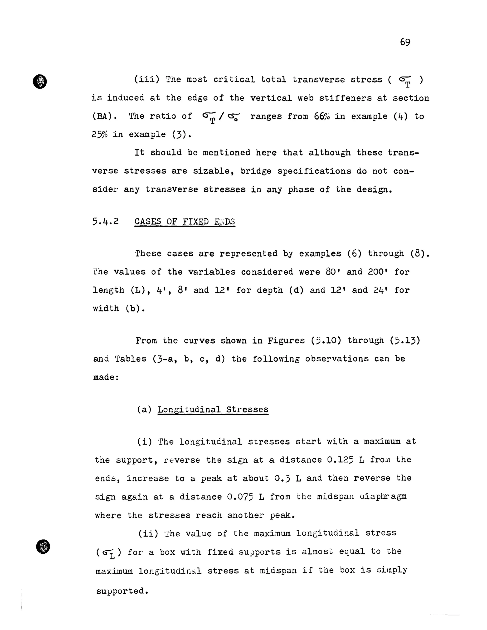 •
•
69
(iii) The most critical total transverse stress ( GÇ )
is induced at the edge of the vertical web stiffeners at section
(BA) • The ratio of ~ / U; ranges from 66% in example (4) to
25% in example (3).
It should be mentioned here that although these trans-
verse stresses are sizable, bridge specifications do not con-
sider any transverse stresses in any phase of the design.
CASES OF FrXED E~·;DS
·rhese cases are represented by examples (6) through (8).
rhe values of the variables considered were 80' and 200' for
length (L), 4', 8' and 12' for depth (d) and 12' and 24' for
width (b).
From the curves shown in Figures (5.10) through (5.13)
and Tables (3-a, b, c, d) the folloVling observations can be
made:
(a) Longitudinal Stresses
(i) The longitudinal stresses start with a maximum at
the support, r'everse the sign at a distance 0.125 L froill the
ends, increase to a peak at about 0.3 Land then reverse the
sign again at a distance 0.075 L from the midspan uiaphragm
where the stresses reach another peak.
(ii) The value of the maximum longitudinal stress
(Gî.) for a box with fixed supports is almost equal to the
maximum longitudinal stress at midspan if the box is sirnply
supported.
 