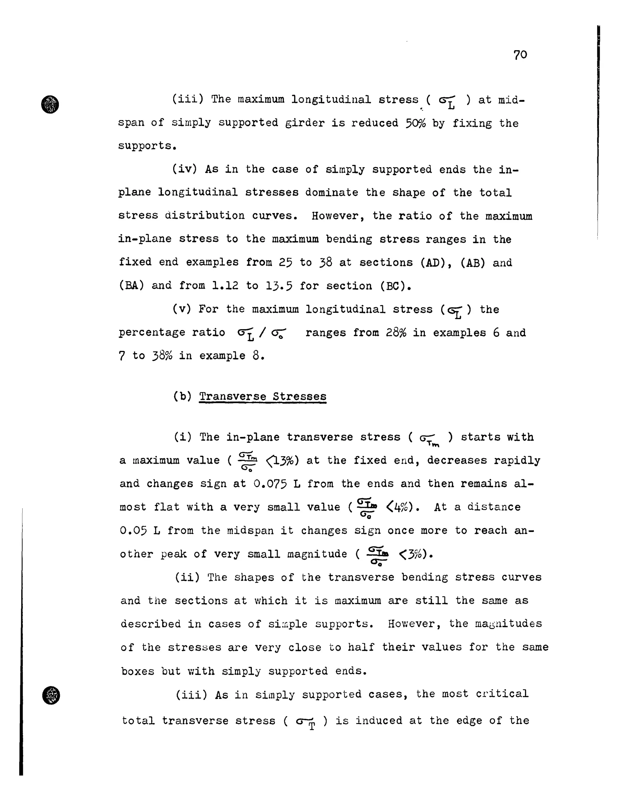 •
•
70
(iii) The maximum longitudinal stress.. ( est ) at mid-
span of simply supported girder is reduced 50% by fixing the
supports.
(iv) As in the case of simply supported ends the in-
plane longitudinal stresses dominate the shape of the total
stress distribution curves. However, the ratio of the maximum
in-plane stress to the maximum bending stress ranges in the
fixed end examples from 25 to 38 at sections (AD), (AB) and
(BA) and from 1.12 to 13.5 for section (Be).
(v) For the maximum longitudinal stress (Gt) the
percentage ratio crt / cr.: ranges from 28% in exarnples 6 and
7 to 38% in example 8.
(b) Transverse Stresses
(i) The in-plane transverse stress (~ ) starts withT~
a maximum value ( GT.., (13%) at the fixed end, decreases rapidlycr;-
and changes sign at 0.075 L from the ends and then remains al-
most flat with a very small value (GT.. (4%). At a distance
a;-
0.05 L from the midspan it changes sign once more to reach an-
other peak of very small magnitude ( GT... (3%).
0;-
(ii) The shapes of the transverse bending stress curves
and the sections at which it is maximum are still the sarne as
described in cases of simple supports. However, the ma~nitudes
of the stresses are very close to half their values for the same
boxes but with simply supported ends •
(iii) As in simply supported cases, the Most critical
total transverse stress ( ~ ) is induced at the edge of the
 