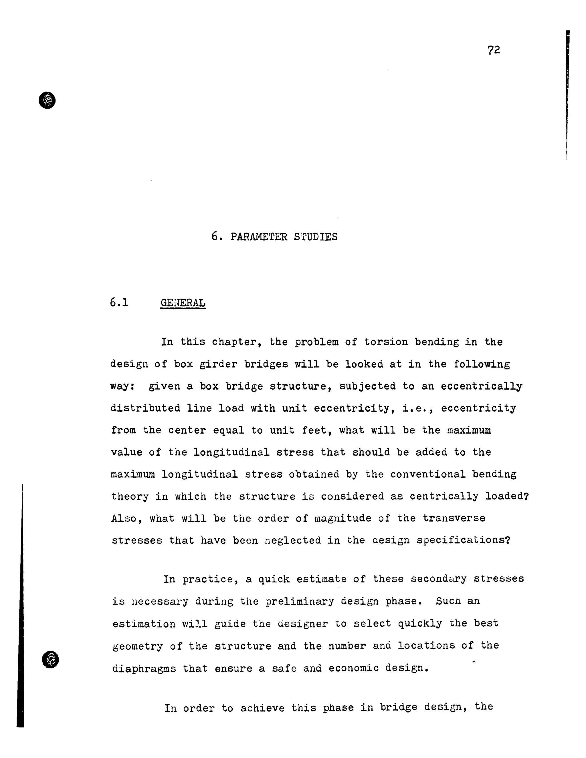 •
•
72
6. PARAMETER s'rUDIES
6.1 GENERAL
In this chapter, the problem of torsion bending in the
design of box girder bridges will be looked at in the following
way: given a box bridge structure, subjected to an eccentrically
distributed line loaà with unit eccentricity, i.e., eccentricity
from the center equal to unit feet, what will be the maximum
value of the longitudinal stress that should be added to the
maximum longitudinal stress obtained by the conventional bending
theory in which the structure is considered as centrically loaded?
Also, what will be the order of magnitude of the transverse
stresses that have been neglected in the aesign specifications?
In practice, a quick estimate of these secondary stresses
is necessary during the preliminary design phase. SUCh an
estimation will guide the Qesigner to select quickly the best
geometry of the structure and the number and locations of the
diaphragms that ensure a safe and economic design.
In order to achieve this phase in bridge design, the
 