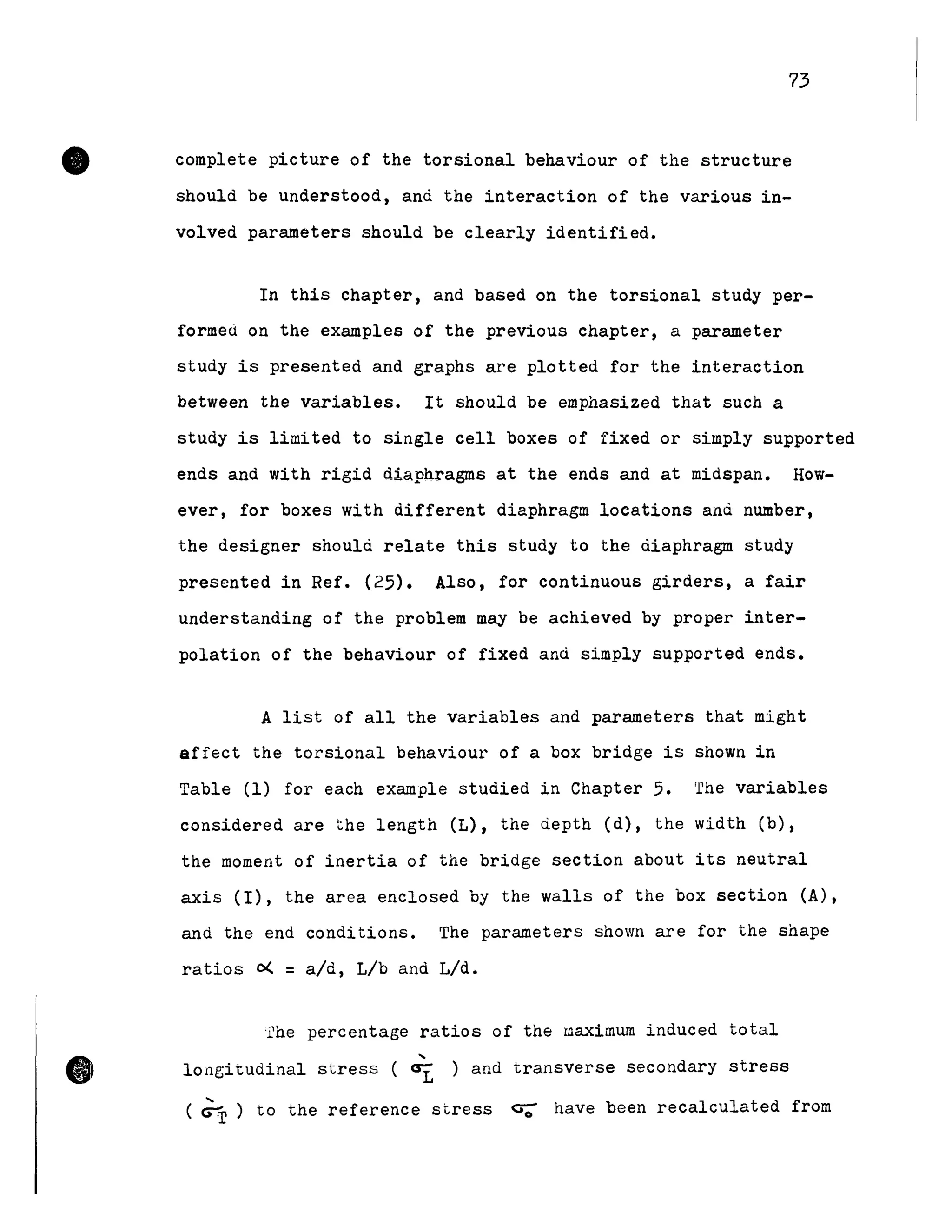 •
•
73
complete picture of the torsional behaviour of the structure
should be understood, and the interaction of the various in-
volved parameters should be clearly identified.
In this chapter, and based on the torsional study per-
formed on the examples of the previous chapter, a parameter
study is presented and graphs are plotted for the interaction
between the variables. It should be emphasized that such a
study is limited to single cell boxes of fixed or simply supported
ends and with rigid diaphragms at the ends and at midspan. How-
ever, for boxes with different diaphragm locations and number,
the designer should relate this study to the diaphragm study
presented in Ref. (25). AIso, for continuous girders, a fair
understanding of the problem May be achieved by proper inter-
polation of the behaviour of fixed and simply supported ends.
A list of aIl the variables and parameters that might
affect the torsional behaviour of a box bridge i5 shown in
Table (1) for each example studied in Chapter 5. 'rhe variables
considered are the length (L), the depth (d), the width (b),
the moment of inertia of the bridge section about its neutral
axis (1), the area enclosed by the walls of the box section (A),
and the end conditions. The parameters shown are for the shape
ratios 0< = a/d, Lib and L/d.
;rhe percentage ratios of the maximum induced total
"longitudinal stress ( ~ ) and transverse secondary stress
( ~ ) to the reference stress ç;- have been recalculated from
 