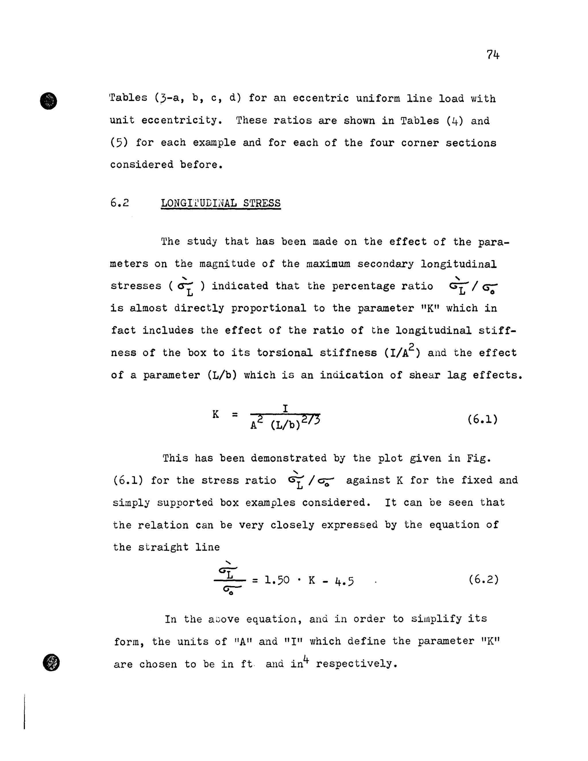 •
•
74
Tables (3-a, b, c, d) for an eccentric uniform line load with
unit eccentricity. These ratios are shown in Tables (4) and
(5) for each example and for each of the four corner sections
considered before.
6.2 LONGlfUDINAL STRESS
The study that has been made on the effect of the para-
meters on the magnitude of the maximum secondary longitudinal
.... ....
stresses (crt ) indicated that the percentage ratio G1 / CS;
is almost directly proportional to the parameter "K" which in
fact includes the effect of the ratio of the longitudinal stiff-
ness of the box to its torsional stiffness (I/A2) and the effect
of a parameter (L/b) which is an inùication of shear lag effects.
K =
l
A2 (L/b)273 (6.1)
This has been demonstrated by the plot given in Fig•
....
(6.1) for the stress ratio csr /c;;- against K for the fixed and
simply supported box examples considered. It can be seen that
the relation can be very closely expressed by the equation of
the straight line
=1.50 . K - 4.5 (6.2)
In the aGove equation, and in order to simplify its
form, the units of "Ali and "1" which define the parameter "Kil
are chosen to be in ft and in4 respectively.
 