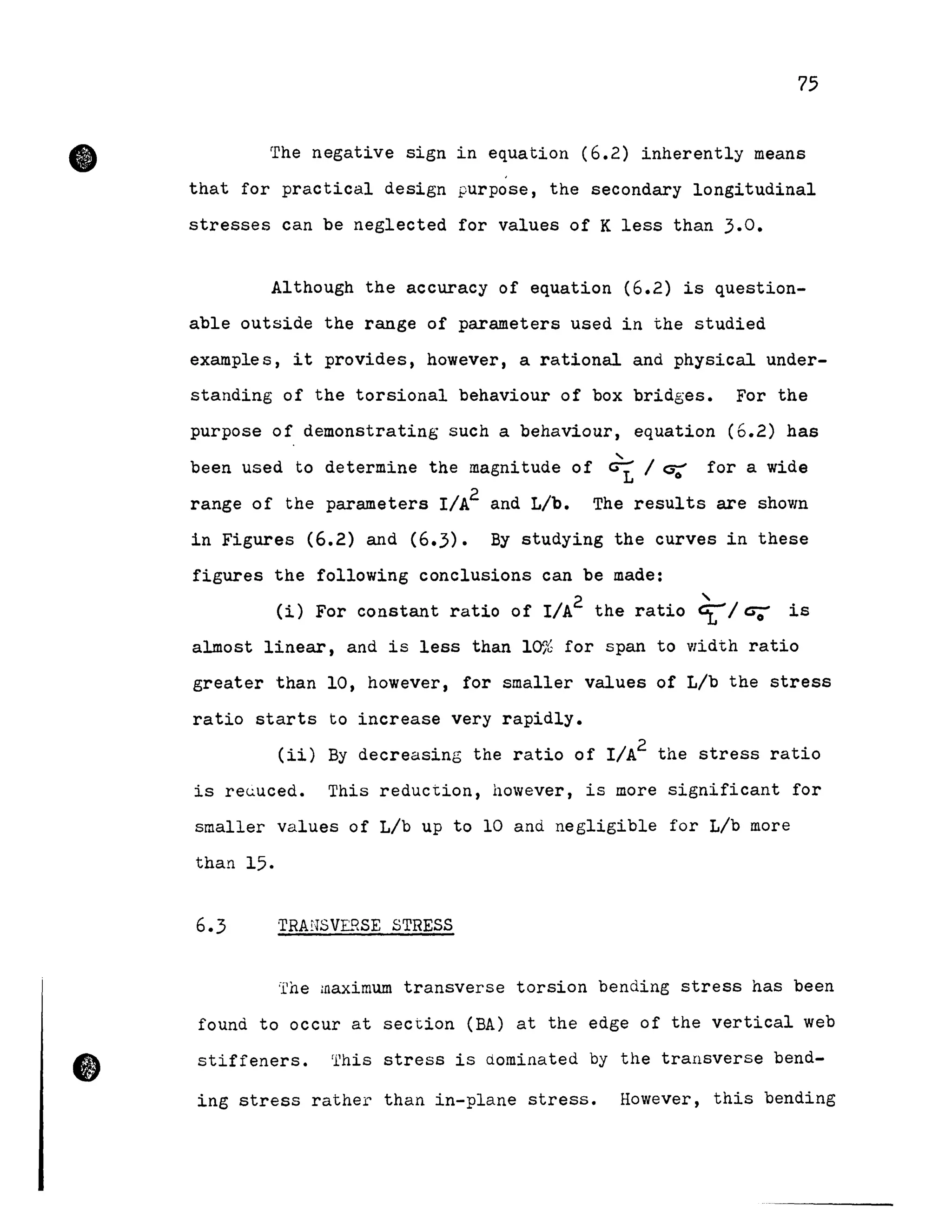 •
75
The negative sign in equation (6.2) inherently means
that for practical design purpose, the secondary longitudinal
stresses can be neglected for values of K less than 3.0.
Although the accuracy of equation (6.2) is question-
able outside the range of parameters used in the studied
examples, it provides, however, a rational and physical under-
standing of the torsional behaviour of box bridges. For the
purpose of demonstrating such a behaviour, equation (6.2) has
....
been used to de termine the magnitude of ~ 1 ~ for a wide
range of the parameters I/A2 and Lib. The results are shown
in Figures (6.2) and (6.3). By studying the curves in these
figures the following conclusions can be made:
(i) For constant ratio of I/A2 the ratio 4:-1tS;; is
almost linear, and is less than 10% for span to width ratio
greater than 10, however, for smaller values of Lib the stress
ratio starts to increase very rapidly.
(ii) By decreasing the ratio of I/A2 the stress ratio
is re~uced. This reduction, however, is more significant for
smaller values of Lib up to 10 and negligible for Lib more
than 15.
6.3 TRANSVERSE STRESS
'l'he maximum transverse torsion bending stress has been
found to occur at section (BA) at the edge of the vertical web
stiffeners. This stress is dominated by the transverse bend-
ing stress rather than in-plane stress. However, this bending
 