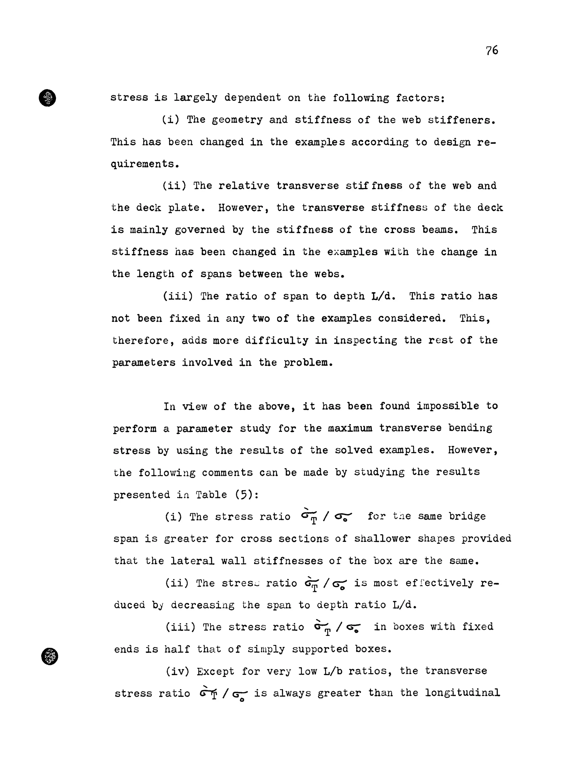 •
•
76
stress is largely dependent on the following factors:
(i) The geometry and stiffness of the web stiffeners.
This has been changed in the examples according to design re-
quirements.
(ii) The relative transverse stiffness of the web and
the deck plate. However, the transverse stiffnes5 of the deck
is mainly governed by the stiffness of the cross beams. This
stiffness has been changed in the examples with the change in
the length of spans between the webs.
(iii) The ratio of span to depth L/d. This ratio has
not been fixed in any two of the examples considered. This,
therefore, aàds more difficulty in inspecting the rest of the
parameters involved in the problem.
In view of the above, it has been found impossible to
perform a parameter study for the maximum transverse bending
stress by using the results of the solved examples. However,
the following comments can be made by studying the results
presented in Table (5):
(i) The stress ratio G-;r 1 cr;:' for t.1e sarne bridge
span is greater for cross sections of shallower shapes provided
that the lateral wall stiffnesses of the box are the same.
(ii) The stres.;.; ratio G;r 1rr: i5 most ef .i.'ectively re-
duceà by decreasing the span to àepth ratio L/d.
(iii) The stress ratio ~ 1 Ci;" in boxes with fixed
ends is half that of simply supported boxes •
(iv) Except for very low Lib ratios, the transverse
stress ratio ~ 1 cr- is always greater than the longitudinalo
 