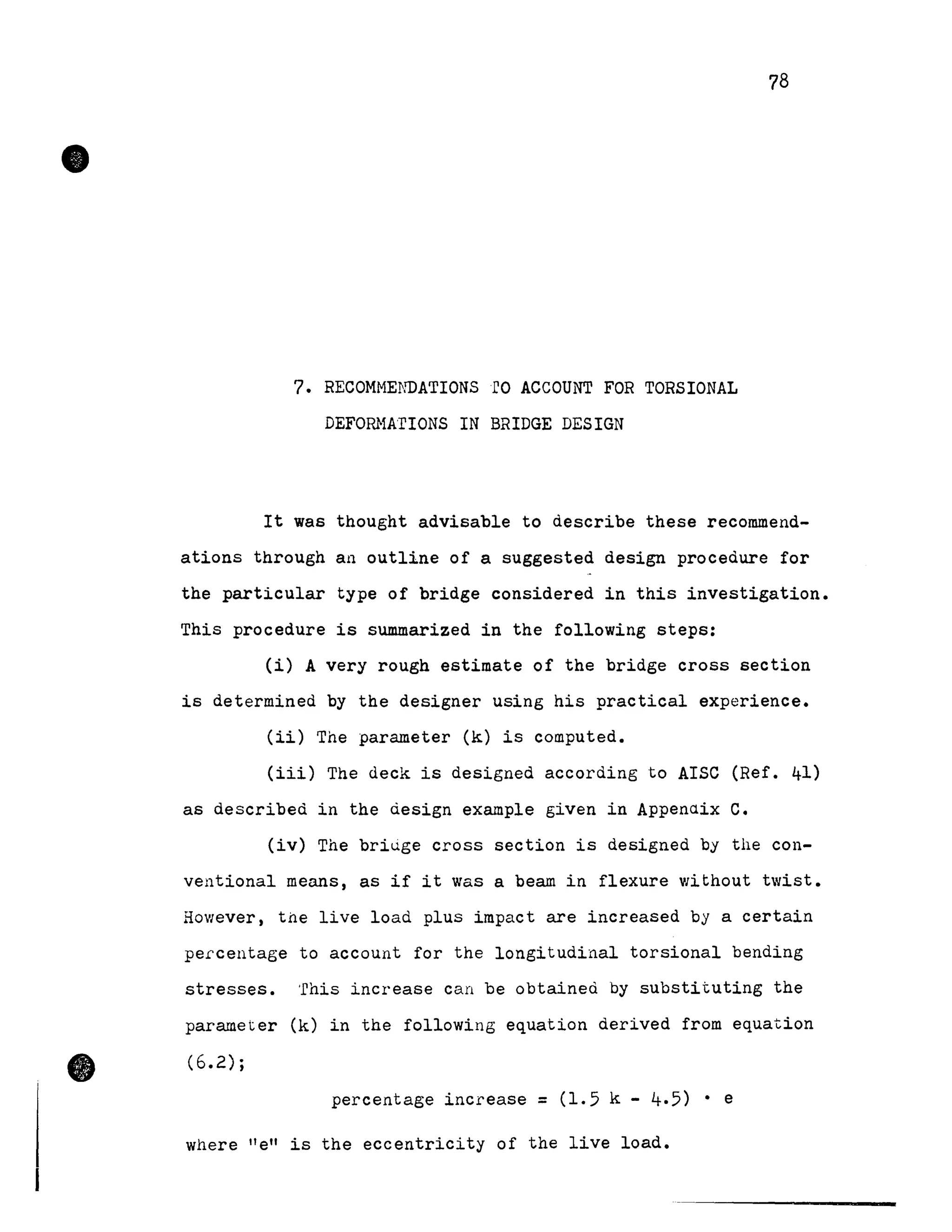 •
•
7. RECOMME~mATIONsro ACCOUNT FOR TORSIONAL
DEForu1ArloNS IN BRIDGE DESIGN
78
It was thought advisable to describe these recommend-
ations through an outline of a suggested design procedure for
the particular type of bridge considered in this investigation.
This procedure is summarized in the following steps:
(i) A very rough estimate of the bridge cross section
is determined by the designer using his practical experience.
(ii) The parameter (k) is computed.
(iii) The deck is designed according to AISC (Ref. 41)
as described in the design example given in Appenaix C.
(iv) The bridge cross section is designed by the con-
ventional means, as if it was a beam in flexure without twist.
However, the live load plus impact are increased by a certain
pe~centage to account for the longitudinal torsional bending
stresses. 'rhis increase can be obtained by substituting the
parameter (k) in the following equation derived from equation
(6.2);
percentage increase =(1.5 k - 4.5) • e
where "e" is the eccentricity of the live load.
 