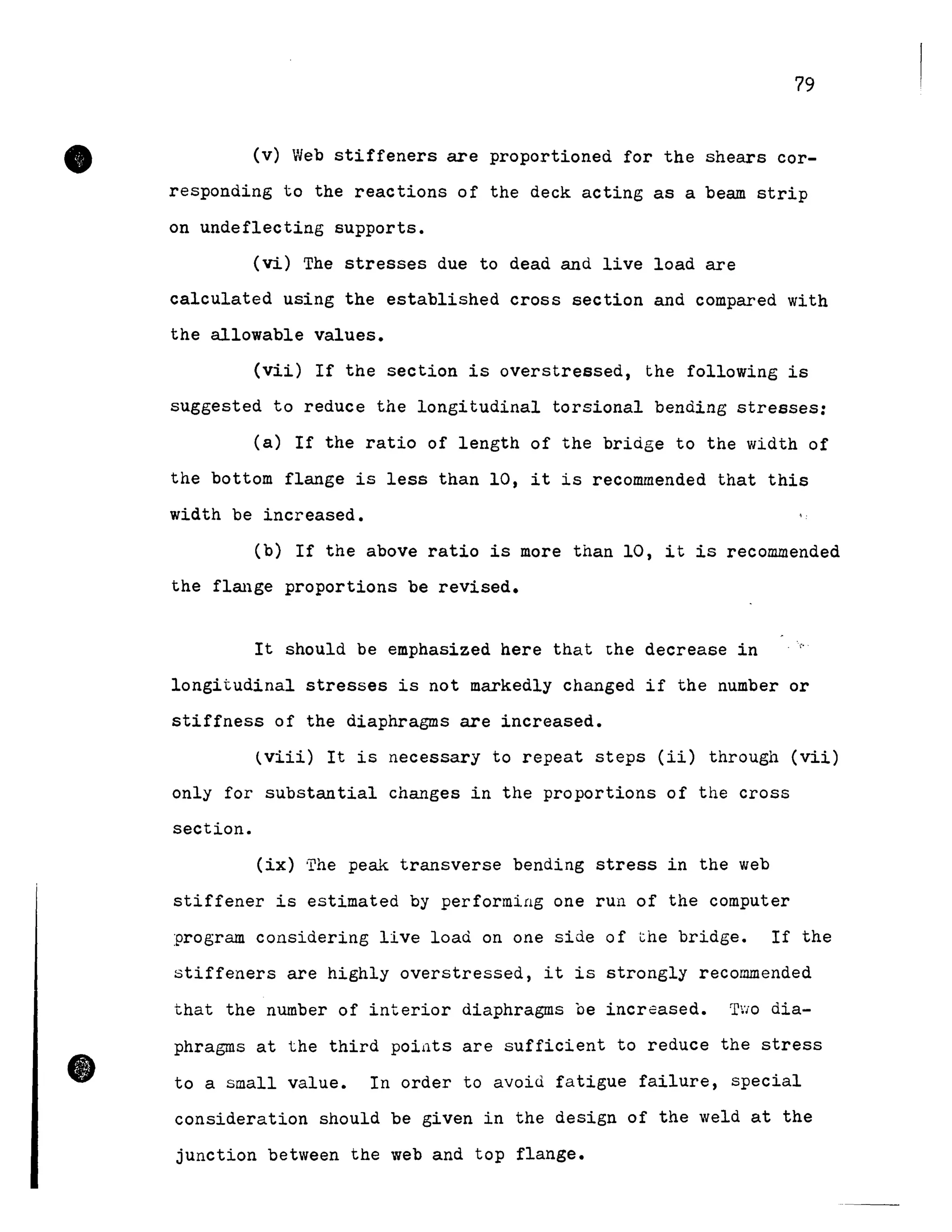 •
•
79
(v) Web stiffeners are proportioned for the shears cor-
responding to the reactions of the deck acting as a beam strip
on undeflecting supports.
(vi) The stresses due to dead and live load are
calculated using the established cross section and compared with
the allowable values.
(vii) If the section is overstressed, the following is
suggested to reduce the longitudinal torsional bending stresses:
(a) If the ratio of length of the briàge to the width of
the bottom flange is less than 10, it is recommended that this
width be increased.
(b) If the above ratio is more than 10, it is recommended
the flmlge proportions be revised.
It should be emphasized here that the decrease in 'i"
longitudinal stresses is not markedly changed if the number or
stiffness of the diaphragms are increased.
(viii) It is necessary to repeat steps (ii) through (vii)
only for substantial changes in the proportions of the cross
section.
(ix) ·rhe peak transverse bending stress in the web
stiffener is estimated by performing one run of the computer
program considering live load on one side of the bridge. If the
stiffeners are highly overstressed, it is strongly recommended
that the number of interior diaphragms ce increased. TïO dia-
phragms at the third poiüts are sufficient to reduce the stress
to a small value. In order to avoid fatigue failure, special
consideration should be given in the design of the weld at the
junction between the web and top flange.
 