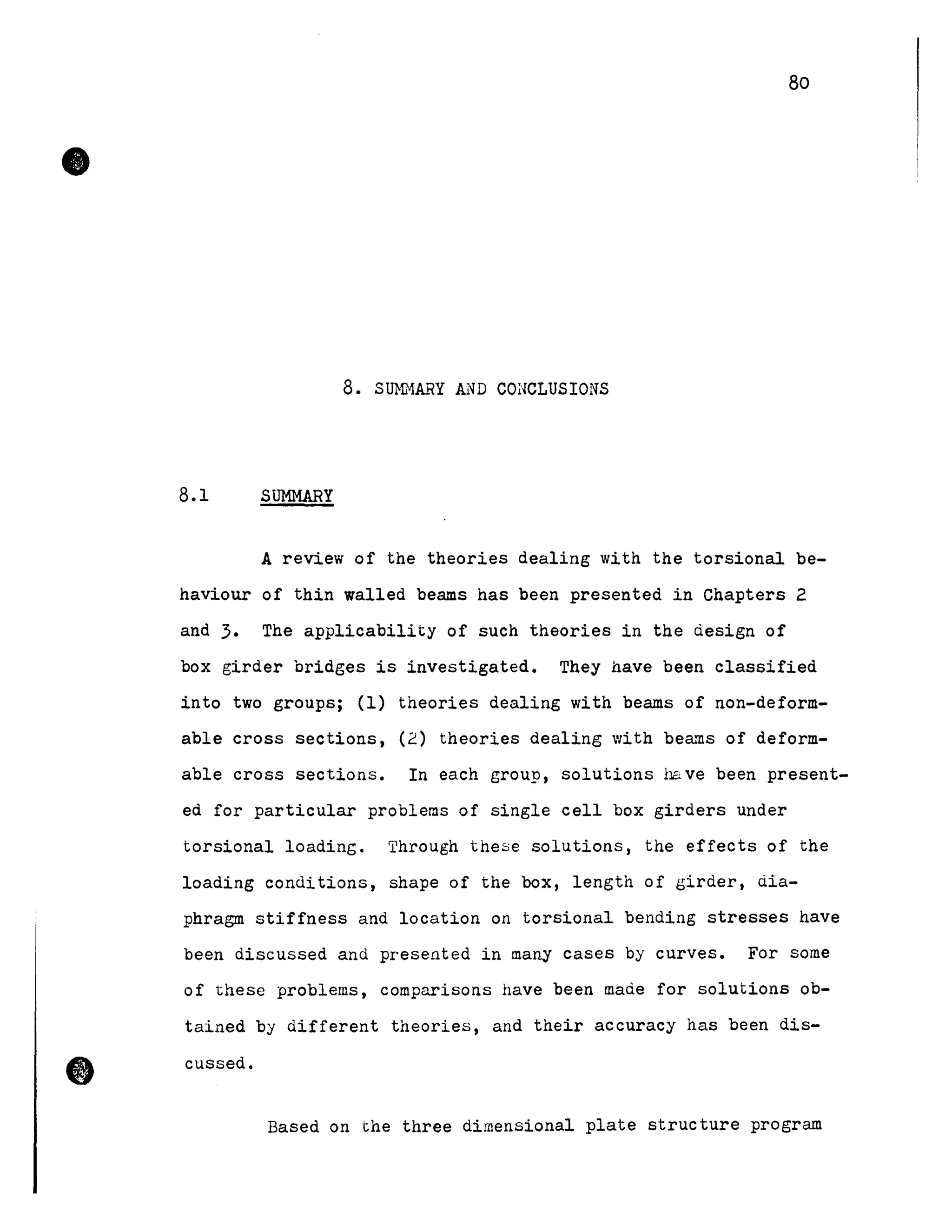 •
•
80
8. SmfHARY AND CONCLUSIONS
8.1 SUMMARY
A review of the theories dealing with the torsional be-
haviour of thin walled beams has been presented in Chapters 2
and 3. The applicability of such theories in the design of
box girder bridges is investigated. They have been classified
into two groups; (1) theories dealing with beams of non-deform-
able cross sections, (2) theories dealing with beams of deform-
able cross sections. In each group, solutions have been present-
ed for particular problems of single cell box girders under
torsional loading. Through these solutions, the effects of the
loading conditions, shape of the box, length of girder, dia-
phragm stiffness and location on torsional bending stresses have
been discussed and presented in many cases by curves. For sorne
of these problems, comparisons have been made for solutions ob-
tained by different theories, and their accuracy has been dis-
cussed.
Based on the three dimensional plate structure program
 