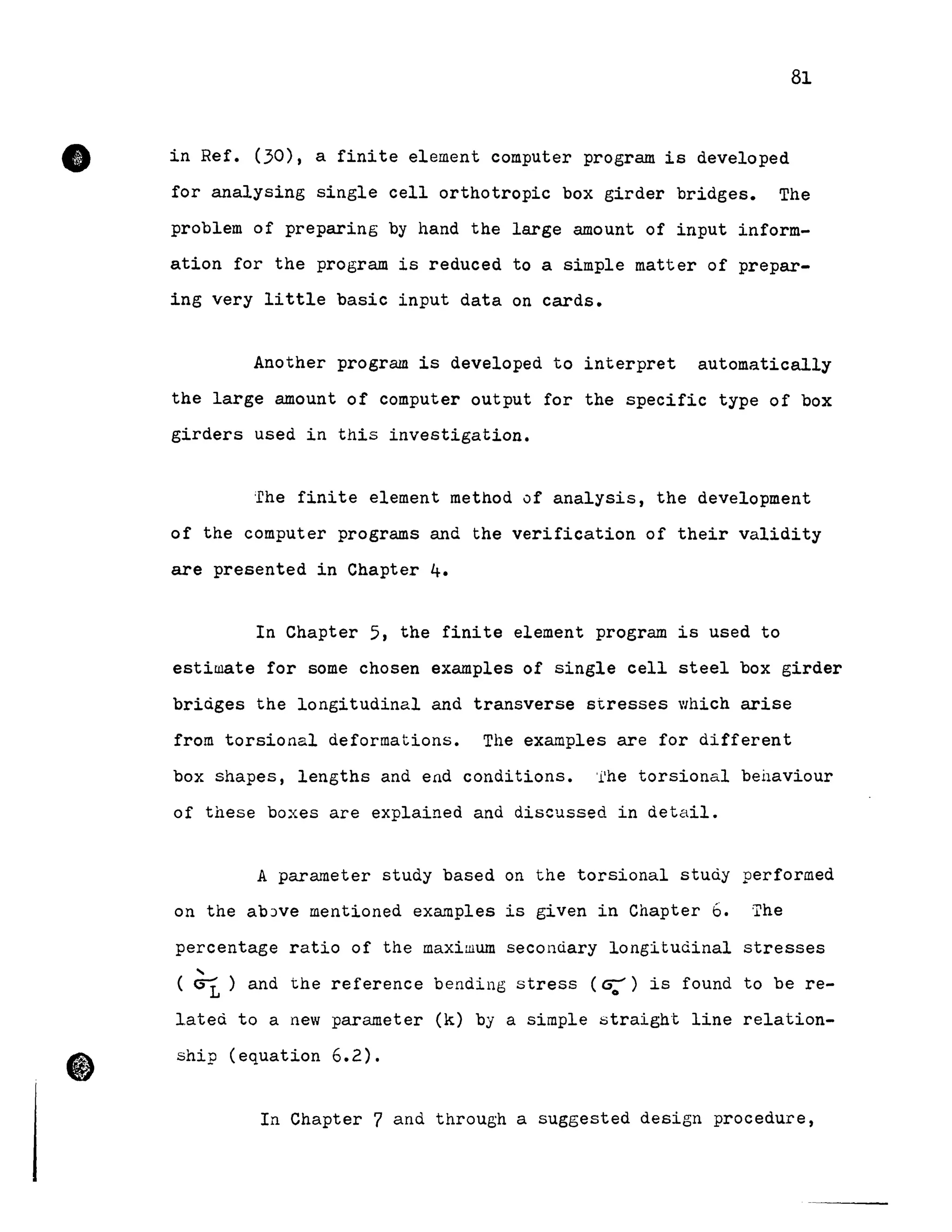 81
~ in Ref. (30), a finite element computer program is developed
for analysing single cell orthotropic box girder bridges. The
problem of preparing by hand the large amount of input inform-
ation for the program is reduced to a simple matter of prepar-
ing very little basic input data on cards.
•
Another program is developed to interpret automatically
the large amount of computer output for the specific type of box
girders used in this investigation.
'rhe finite element method of analysis, the development
of the computer programs and the verification of their validity
are presented in Chapter 4.
In Chapter 5, the finite element program is used to
estiwate for some chosen examples of single cell steel box girder
briàges the longitudinal and transverse stresses 'Ihich arise
from torsional deformations. The examples are for different
box shapes, lengths and end conditions. fhe torsional behaviour
of these boxes are explained and discussed in detail.
A parameter study based on the torsional stuày performed
on the abJve mentioned examples is given in Chapter 6. The
percentage ratio of the maximum secondary longitudinal stresses
,
( G1 ) and the reference bending stress (G:') is found to be re-
l.ateci to a new parameter (k) by a simple straight line relation-
ship (equation 6.2) .
In Chapter 7 and through a suggested design procedure,
 