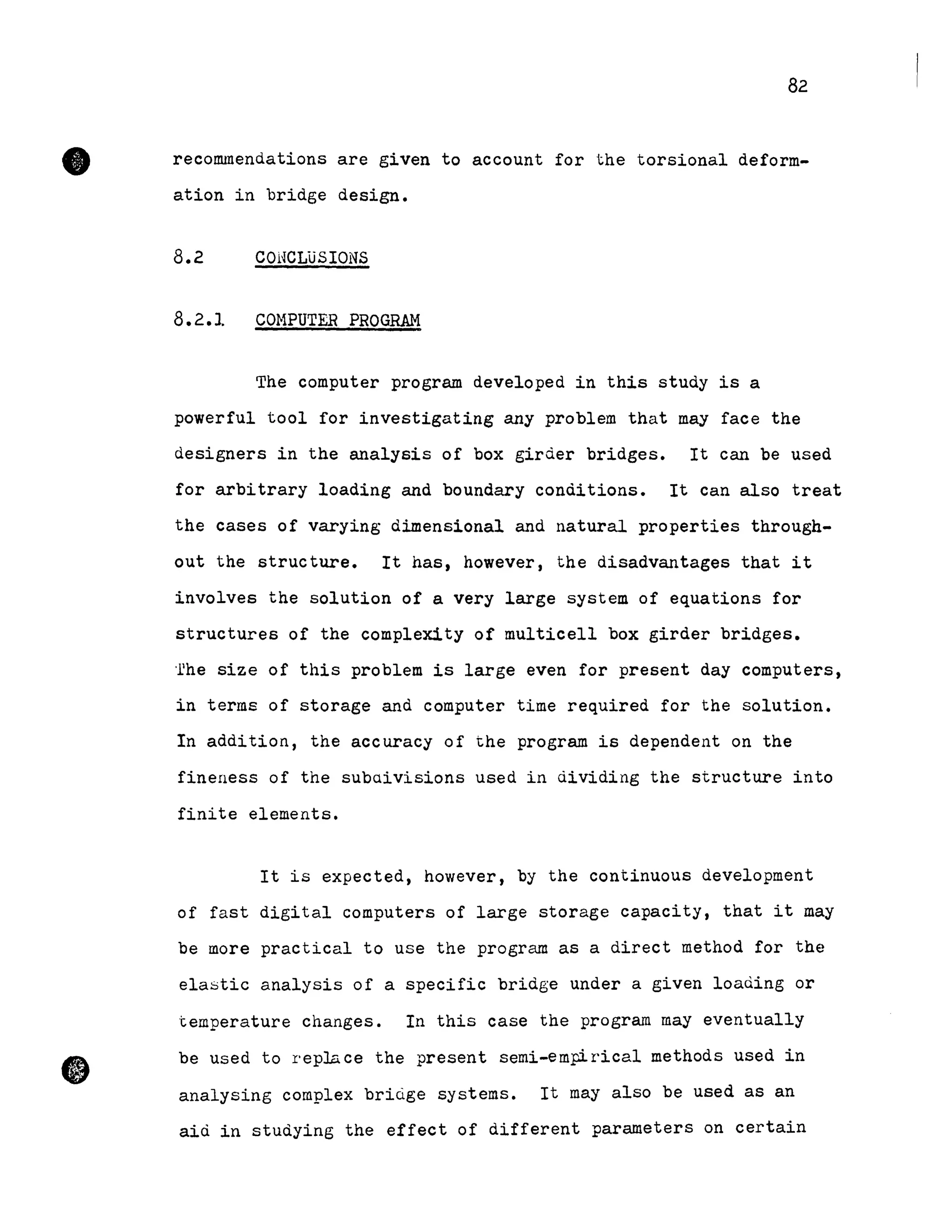 •
•
82
recommendations are given to account for the torsional deform-
ation in bridge design.
8.2 COHCLüSIONS
8.2.1 COHPUTER PROGRAM
The computer program developed in this study is a
powerfuI tool for investigating any problem that may face the
designers in the analysis of box girder bridges. It can be used
for arbitrary loading and boundary conditions. It can also treat
the cases of varying dimensional and natural properties through-
out the structure. It has, however, the disadvantages that it
involves the solution of a very large system of equations for
structures of the complexity of multicell box girder bridges.
·rhe size of this problem is large even for present day computers,
in terms of storage and computer time required for the solution.
In addition, the accuracy of the program is dependent on the
fineness of the subaivisions used in dividing the structure into
finite elements.
It is expected, however, by the continuous development
of fast digital computers of large storage capacity, that it may
be more practical to use the program as a direct method for the
elastic analysis of a specifie bridge under a given loading or
temperature changes. In this case the program may eventually
be used to replace the present semi-empirical methods used in
analysing complex bridge systems. It may also be used as an
aid in studying the effect of different parameters on certain
 