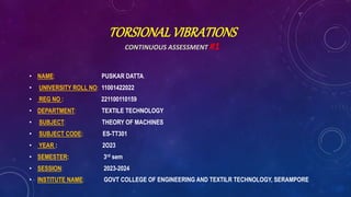 TORSIONALVIBRATIONS
CONTINUOUS ASSESSMENT #1
• NAME: PUSKAR DATTA.
• UNIVERSITY ROLL NO: 11001422022
• REG NO : 221100110159
• DEPARTMENT: TEXTILE TECHNOLOGY
• SUBJECT: THEORY OF MACHINES
• SUBJECT CODE: ES-TT301
• YEAR : 2O23
• SEMESTER: 3rd sem
• SESSION: 2023-2024
• INSTITUTE NAME: GOVT COLLEGE OF ENGINEERING AND TEXTILR TECHNOLOGY, SERAMPORE
 