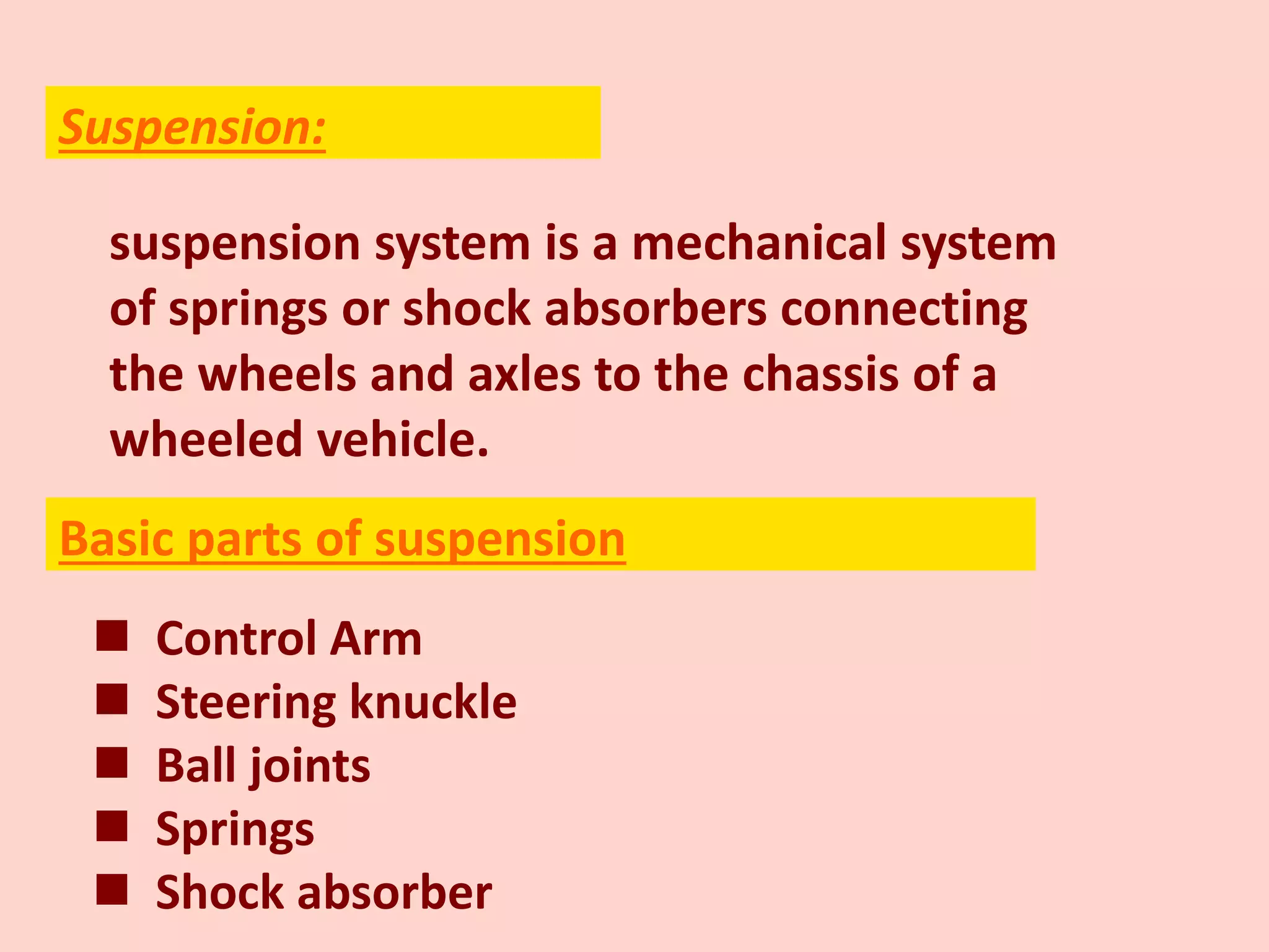 suspension system is a mechanical system
of springs or shock absorbers connecting
the wheels and axles to the chassis of a
wheeled vehicle.
 Control Arm
 Steering knuckle
 Ball joints
 Springs
 Shock absorber
Suspension:
Basic parts of suspension
 