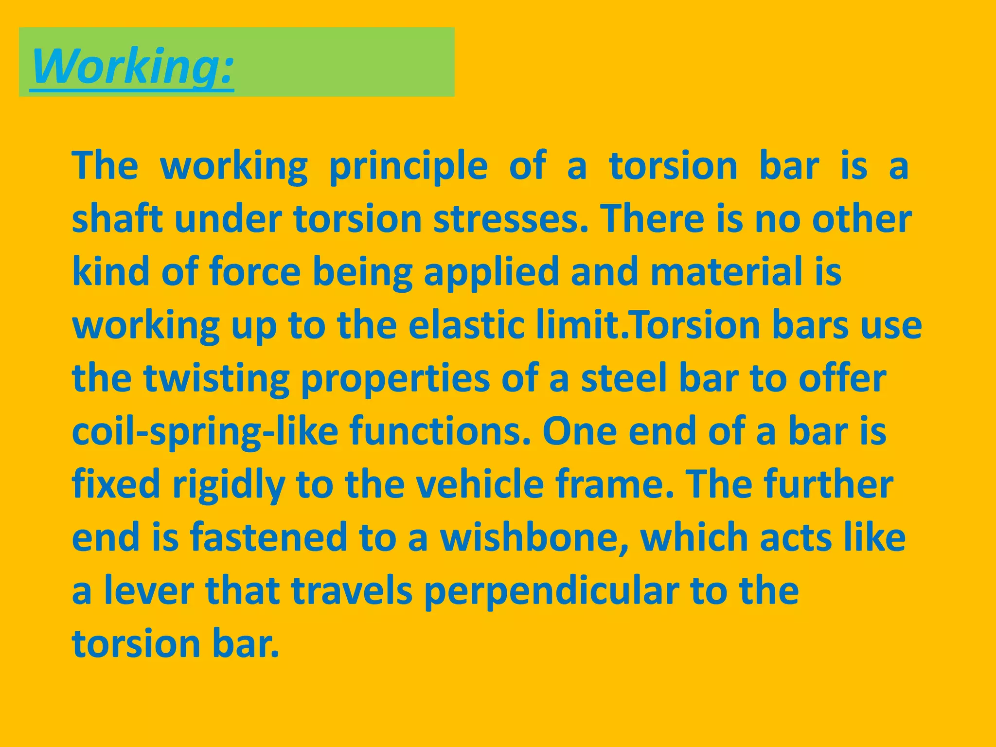 The working principle of a torsion bar is a
shaft under torsion stresses. There is no other
kind of force being applied and material is
working up to the elastic limit.Torsion bars use
the twisting properties of a steel bar to offer
coil-spring-like functions. One end of a bar is
fixed rigidly to the vehicle frame. The further
end is fastened to a wishbone, which acts like
a lever that travels perpendicular to the
torsion bar.
Working:
 