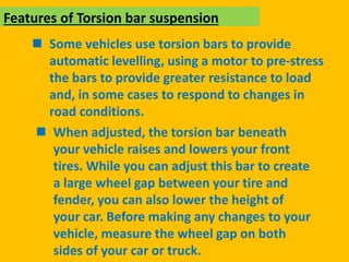  Some vehicles use torsion bars to provide
automatic levelling, using a motor to pre-stress
the bars to provide greater resistance to load
and, in some cases to respond to changes in
road conditions.
Features of Torsion bar suspension
 When adjusted, the torsion bar beneath
your vehicle raises and lowers your front
tires. While you can adjust this bar to create
a large wheel gap between your tire and
fender, you can also lower the height of
your car. Before making any changes to your
vehicle, measure the wheel gap on both
sides of your car or truck.
 