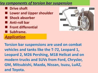 Torsion bar suspensions are used on combat
vehicles and tanks like the T-72, Leopard 1,
Leopard 2, M26 Pershing, M18 Hellcat and on
modern trucks and SUVs from Ford, Chrysler,
GM, Mitsubishi, Mazda, Nissan, Isuzu, LuAZ,
and Toyota.
Application
 Drive shaft
 Lower and Upper shoulder
 Shock absorber
 Anti-roll bar
 Front differential
 Subframe.
Key components of torsion bar suspension
 