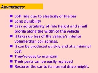  Soft ride due to elasticity of the bar
 Long Durability
 Easy adjustability of ride height and small
profile along the width of the vehicle
 It takes up less of the vehicle's interior
volume than coil springs.
 It can be produced quickly and at a minimal
cost
 They're easy to maintain
 Their parts can be easily replaced
 Restores the car to its normal drive height.
Advantages:
 