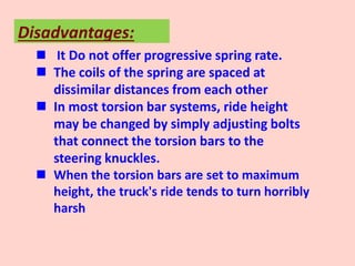 Disadvantages:
 It Do not offer progressive spring rate.
 The coils of the spring are spaced at
dissimilar distances from each other
 In most torsion bar systems, ride height
may be changed by simply adjusting bolts
that connect the torsion bars to the
steering knuckles.
 When the torsion bars are set to maximum
height, the truck's ride tends to turn horribly
harsh
 
