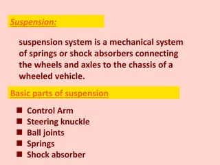 suspension system is a mechanical system
of springs or shock absorbers connecting
the wheels and axles to the chassis of a
wheeled vehicle.
 Control Arm
 Steering knuckle
 Ball joints
 Springs
 Shock absorber
Suspension:
Basic parts of suspension
 