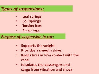 • Leaf springs
• Coil springs
• Torsion bars
• Air springs.
Types of suspensions:
Purpose of suspension in car:
• Supports the weight
• Provides a smooth drive
• Keeps tires in firm contact with the
road
• It isolates the passengers and
cargo from vibration and shock
 