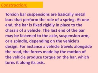Torsion bar suspensions are basically metal
bars that perform the role of a spring. At one
end, the bar is fixed rigidly in place to the
chassis of a vehicle. The last end of the bar
may be fastened to the axle, suspension arm,
or a spindle, depending on the vehicle’s
design. For instance a vehicle travels alongside
the road, the forces made by the motion of
the vehicle produce torque on the bar, which
turns it along its axis.
Construction:
 
