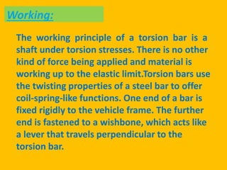 The working principle of a torsion bar is a
shaft under torsion stresses. There is no other
kind of force being applied and material is
working up to the elastic limit.Torsion bars use
the twisting properties of a steel bar to offer
coil-spring-like functions. One end of a bar is
fixed rigidly to the vehicle frame. The further
end is fastened to a wishbone, which acts like
a lever that travels perpendicular to the
torsion bar.
Working:
 