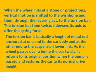 When the wheel hits at a stone or projections,
vertical motion is shifted to the wishbone and
then, through the levering act, to the torsion bar.
The torsion bar then twists sideways its axis to
offer the spring force.
The torsion bar is basically a length of metal rod
anchored at one end to the car body and at the
other end to the suspension lower link. As the
wheel passes over a bump the bar twists. It
returns to its original position when the bump is
passed and restores the car to its normal drive
height.
 