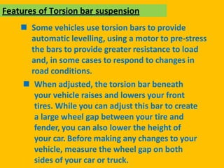 Features of Torsion bar suspension
 Some vehicles use torsion bars to provide
automatic levelling, using a motor to pre-stress
the bars to provide greater resistance to load
and, in some cases to respond to changes in
road conditions.
 When adjusted, the torsion bar beneath
your vehicle raises and lowers your front
tires. While you can adjust this bar to create
a large wheel gap between your tire and
fender, you can also lower the height of
your car. Before making any changes to your
vehicle, measure the wheel gap on both
sides of your car or truck.
 