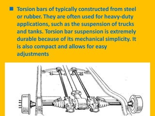  Torsion bars of typically constructed from steel
or rubber. They are often used for heavy-duty
applications, such as the suspension of trucks
and tanks. Torsion bar suspension is extremely
durable because of its mechanical simplicity. It
is also compact and allows for easy
adjustments
 