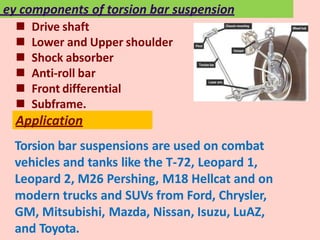 Torsion bar suspensions are used on combat
vehicles and tanks like the T-72, Leopard 1,
Leopard 2, M26 Pershing, M18 Hellcat and on
modern trucks and SUVs from Ford, Chrysler,
GM, Mitsubishi, Mazda, Nissan, Isuzu, LuAZ,
and Toyota.
Application
 Drive shaft
 Lower and Upper shoulder
 Shock absorber
 Anti-roll bar
 Front differential
 Subframe.
ey components of torsion bar suspension
 