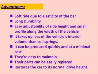  Soft ride due to elasticity of the bar
 Long Durability
 Easy adjustability of ride height and small
profile along the width of the vehicle
 It takes up less of the vehicle's interior
volume than coil springs.
 It can be produced quickly and at a minimal
cost
 They're easy to maintain
 Their parts can be easily replaced
 Restores the car to its normal drive height.
Advantages:
 