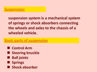 suspension system is a mechanical system
of springs or shock absorbers connecting
the wheels and axles to the chassis of a
wheeled vehicle.
 Control Arm
 Steering knuckle
 Ball joints
 Springs
 Shock absorber
Suspension:
Basic parts of suspension
 