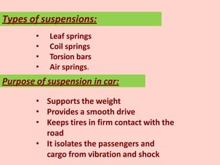 Types of suspensions:
• Leaf springs
• Coil springs
• Torsion bars
• Air springs.
Purpose of suspension in car:
• Supports the weight
• Provides a smooth drive
• Keeps tires in firm contact with the
road
• It isolates the passengers and
cargo from vibration and shock
 