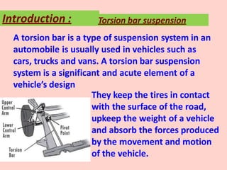 A torsion bar is a type of suspension system in an
automobile is usually used in vehicles such as
cars, trucks and vans. A torsion bar suspension
system is a significant and acute element of a
vehicle’s design
They keep the tires in contact
with the surface of the road,
upkeep the weight of a vehicle
and absorb the forces produced
by the movement and motion
of the vehicle.
Introduction : Torsion bar suspension
 