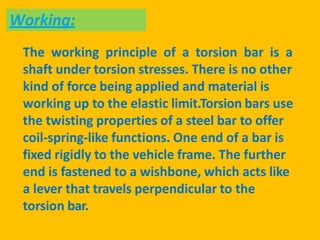 The working principle of a torsion bar is a
shaft under torsion stresses. There is no other
kind of force being applied and material is
working up to the elastic limit.Torsion bars use
the twisting properties of a steel bar to offer
coil-spring-like functions. One end of a bar is
fixed rigidly to the vehicle frame. The further
end is fastened to a wishbone, which acts like
a lever that travels perpendicular to the
torsion bar.
Working:
 