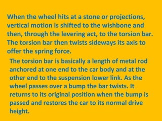 When the wheel hits at a stone or projections,
vertical motion is shifted to the wishbone and
then, through the levering act, to the torsion bar.
The torsion bar then twists sideways its axis to
offer the spring force.
The torsion bar is basically a length of metal rod
anchored at one end to the car body and at the
other end to the suspension lower link. As the
wheel passes over a bump the bar twists. It
returns to its original position when the bump is
passed and restores the car to its normal drive
height.
 