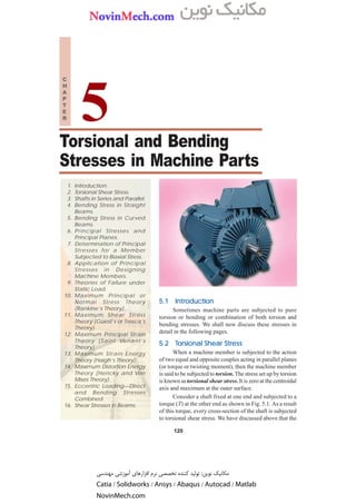 120 n A Textbook of Machine Design
Torsional and Bending
Stresses in Machine Parts
120
1. Introduction.
2. Torsional Shear Stress.
3. Shafts in Series and Parallel.
4. Bending Stress in Straight
Beams.
5. Bending Stress in Curved
Beams.
6. Principal Stresses and
Principal Planes.
7. Determination of Principal
Stresses for a Member
Subjected to Biaxial Stress.
8. Application of Principal
Stresses in Designing
Machine Members.
9. Theories of Failure under
Static Load.
10. Maximum Principal or
Normal Stress Theory
(Rankine’s Theory).
11. Maximum Shear Stress
Theory (Guest’s or Tresca’s
Theory).
12. Maximum Principal Strain
Theory (Saint Venant’s
Theory).
13. Maximum Strain Energy
Theory (Haigh’s Theory).
14. Maximum Distortion Energy
Theory (Hencky and Von
Mises Theory).
15. Eccentric Loading—Direct
and Bending Stresses
Combined.
16. Shear Stresses in Beams.
5
C
H
A
P
T
E
R
5.1
5.1
5.1
5.1
5.1 Intr
Intr
Intr
Intr
Introduction
oduction
oduction
oduction
oduction
Sometimes machine parts are subjected to pure
torsion or bending or combination of both torsion and
bending stresses. We shall now discuss these stresses in
detail in the following pages.
5.2
5.2
5.2
5.2
5.2 T
T
T
T
Tor
or
or
or
orsional Shear Str
sional Shear Str
sional Shear Str
sional Shear Str
sional Shear Stress
ess
ess
ess
ess
When a machine member is subjected to the action
of two equal and opposite couples acting in parallel planes
(or torque or twisting moment), then the machine member
is said to be subjected to torsion. The stress set up by torsion
is known astorsional shear stress.It is zero at the centroidal
axis and maximum at the outer surface.
Consider a shaft fixed at one end and subjected to a
torque (T) at the other end as shown in Fig. 5.1. As a result
of this torque, every cross-section of the shaft is subjected
to torsional shear stress. We have discussed above that the
‫ﻣﻬﻨﺪﺳﻰ‬ ‫ﺁﻣﻮﺯﺷﻰ‬ ‫ﺍﻓﺰﺍﺭﻫﺎﻯ‬ ‫ﻧﺮﻡ‬ ‫ﺗﺨﺼﺼﻰ‬ ‫ﻛﻨﻨﺪﻩ‬ ‫ﺗﻮﻟﻴﺪ‬ :‫ﻧﻮﻳﻦ‬ ‫ﻣﻜﺎﻧﻴﻚ‬
Catia / Solidworks / Ansys / Abaqus / Autocad / Matlab
NovinMech.com
CONTENTS
CONTENTS
CONTENTS
CONTENTS
 