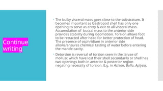 Continue
writing
 The bulky visceral mass goes close to the substratum. It
becomes important as Gastropod shell has only one
opening to serve as entry & exit to all visceral mass.
Accumulation of buccal mass to the anterior side
provides stability during locomotion. Torsion allows foot
to be retracted after head for better protection of head.
The presence of osphridium in anterior side
allows/ensures chemical tasting of water before entering
the mantle cavity.
 Detorsion is reversal of torsion seen in the larvae of
mollusc which have lost their shell secondarily or shell has
two openings both in anterior & posterior region
negating necessity of torsion. E.g. in Acteon, Bulla, Aplysia.
 