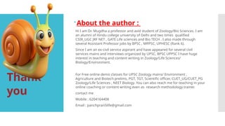 Thank
you
About the author :
Hi I am Dr. Mugdha a professor and avid student of Zoology/Bio Sciences. I am
an alumni of Hindu college university of Delhi and two times qualified
CSIR_UGC JRF NET , GATE Life sciences and Bio TECH . I also made through
several Assistant Professor jobs by BPSC , MPPSC, UPHESC (Rank 6).
Since I am an ex-civil service aspirant and have appeared for several civil
services mains and interviews organized by UPSC, BPSC UPPSC I have huge
interest in teaching and content writing in Zoology/Life Sciences/
Biology/Environment.
For Free online demo classes for UPSC Zoology mains/ Environment ,
Agriculture and Biotech prelims, PGT, TGT, Scientific officer, CUET_UG/CUET_PG
Zoology/Life Sciences , NEET Biology. You can also reach me for teaching in your
online coaching or content writing even as research methodology trainer.
contact me
Mobile : 6204164408
Email : panchpran5life@gmail.com
 