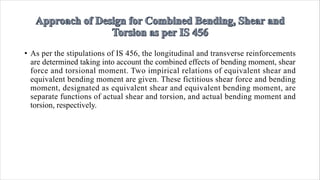 • As per the stipulations of IS 456, the longitudinal and transverse reinforcements
are determined taking into account the combined effects of bending moment, shear
force and torsional moment. Two impirical relations of equivalent shear and
equivalent bending moment are given. These fictitious shear force and bending
moment, designated as equivalent shear and equivalent bending moment, are
separate functions of actual shear and torsion, and actual bending moment and
torsion, respectively.
 