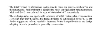 • The total vertical reinforcement is designed to resist the equivalent shear Ve and
the longitudinal reinforcement is designed to resist the equivalent bending moment
Me1 and Me2, as explained in secs. 6.16.6 and 6.16.7, respectively.
• These design rules are applicable to beams of solid rectangular cross-section.
However, they may be applied to flanged beams by substituting bw for b. IS 456
further suggests to refer to specialist literature for the flanged beams as the design
adopting the code procedure is generally conservative.
 