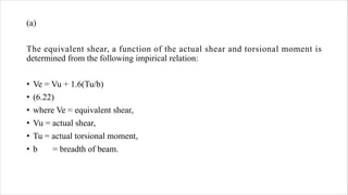 (a)
The equivalent shear, a function of the actual shear and torsional moment is
determined from the following impirical relation:
• Ve = Vu + 1.6(Tu/b)
• (6.22)
• where Ve = equivalent shear,
• Vu = actual shear,
• Tu = actual torsional moment,
• b = breadth of beam.
 