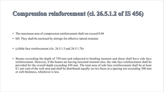 • The maximum area of compression reinforcement shall not exceed 0.04
• bD. They shall be enclosed by stirrups for effective lateral restraint.
• (c)Side face reinforcement (cls. 26.5.1.3 and 26.5.1.7b)
• Beams exceeding the depth of 750 mm and subjected to bending moment and shear shall have side face
reinforcement. However, if the beams are having torsional moment also, the side face reinforcement shall be
provided for the overall depth exceeding 450 mm. The total area of side face reinforcement shall be at least
0.1 per cent of the web area and shall be distributed equally on two faces at a spacing not exceeding 300 mm
or web thickness, whichever is less.
 
