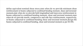 define equivalent nominal shear stress,state when do we provide minimum shear
reinforcement in beams subjected to combined bending moment, shear and torsional
moment,state when do we provide both longitudinal and transverse reinforcement in
beams subjected to combined bending moment, shear and torsional moment,state
when do we provide tensile, compressive and side face reinforcement, respectively,
in beams subjected to combined bending shear and torsional moment,design the
beams subjected to combined bending, shear and torsional moment as per IS 456.
 