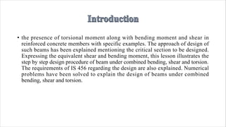 • the presence of torsional moment along with bending moment and shear in
reinforced concrete members with specific examples. The approach of design of
such beams has been explained mentioning the critical section to be designed.
Expressing the equivalent shear and bending moment, this lesson illustrates the
step by step design procedure of beam under combined bending, shear and torsion.
The requirements of IS 456 regarding the design are also explained. Numerical
problems have been solved to explain the design of beams under combined
bending, shear and torsion.
 